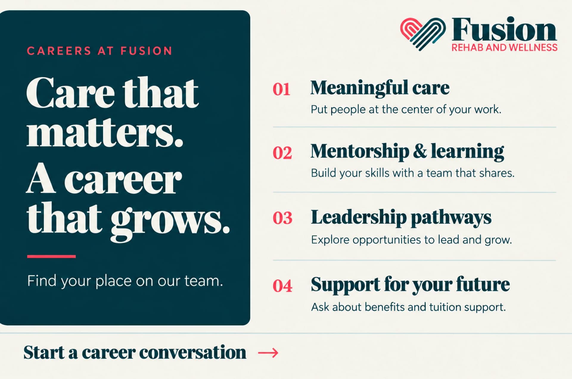 Careers at Fusion. Care that matters. A career that grows. Find your place on our team. 01 Meaningful care: put people at the center of your work. 02 Mentorship and learning: build your skills with a team that shares. 03 Leadership pathways: explore opportunities to lead and grow. 04 Support for your future: ask about benefits and tuition support. Start a career conversation.